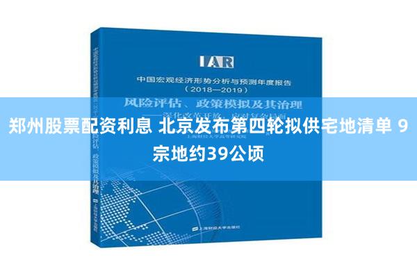 郑州股票配资利息 北京发布第四轮拟供宅地清单 9宗地约39公顷