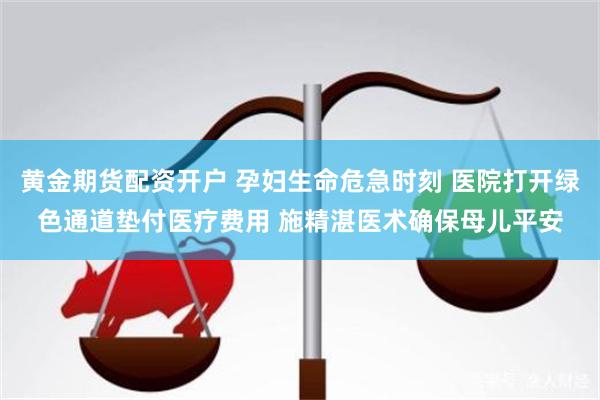 黄金期货配资开户 孕妇生命危急时刻 医院打开绿色通道垫付医疗费用 施精湛医术确保母儿平安