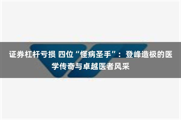 证券杠杆亏损 四位“怪病圣手”：登峰造极的医学传奇与卓越医者风采