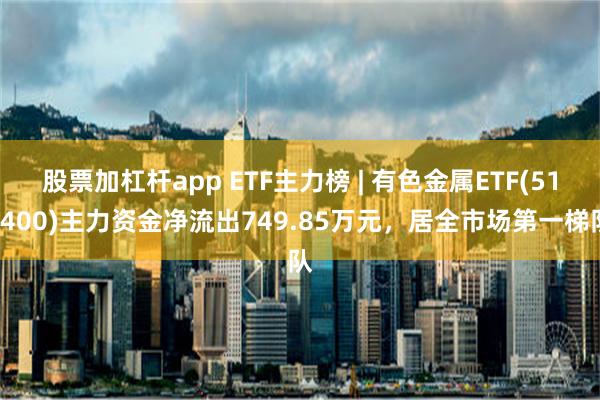 股票加杠杆app ETF主力榜 | 有色金属ETF(512400)主力资金净流出749.85万元，居全市场第一梯队