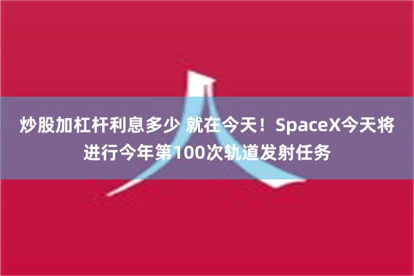 炒股加杠杆利息多少 就在今天！SpaceX今天将进行今年第100次轨道发射任务