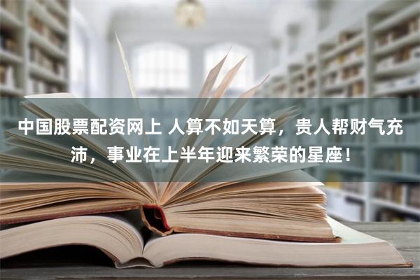 中国股票配资网上 人算不如天算，贵人帮财气充沛，事业在上半年迎来繁荣的星座！