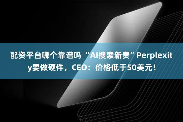 配资平台哪个靠谱吗 “AI搜索新贵”Perplexity要做硬件，CEO：价格低于50美元！