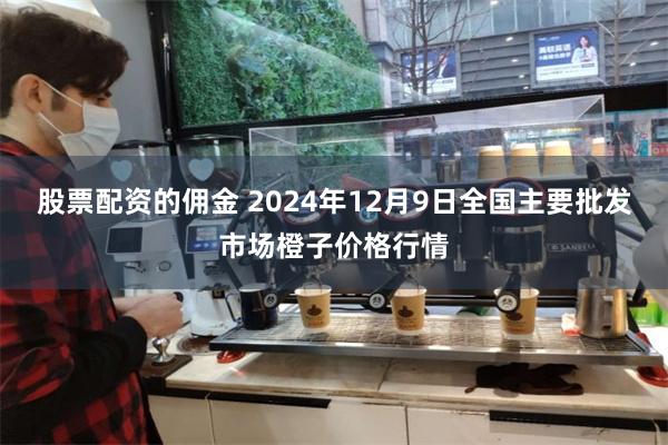 股票配资的佣金 2024年12月9日全国主要批发市场橙子价格行情