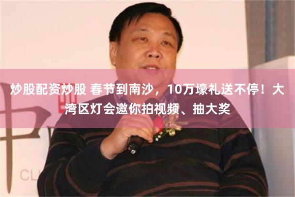 炒股配资炒股 春节到南沙，10万壕礼送不停！大湾区灯会邀你拍视频、抽大奖